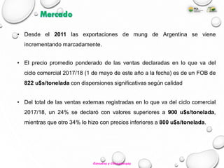 • Desde el 2011 las exportaciones de mung de Argentina se viene
incrementando marcadamente.
• El precio promedio ponderado de las ventas declaradas en lo que va del
ciclo comercial 2017/18 (1 de mayo de este año a la fecha) es de un FOB de
822 u$s/tonelada con dispersiones significativas según calidad
• Del total de las ventas externas registradas en lo que va del ciclo comercial
2017/18, un 24% se declaró con valores superiores a 900 u$s/tonelada,
mientras que otro 34% lo hizo con precios inferiores a 800 u$s/tonelada.
Mercado
Cereales y Oleaginosas
 