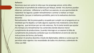 Reflexión
Reconozco que son varios lo retos que me propongo vencer, entre ellos:
Sistematizar el portafolio de evidencias por bloque, donde mis alumnos puedan
observar, contrastar, reflexionar y verificar sus avances, es una oportunidad de
replantear las lagunas y poder retroalimentar o animar a realizar un mejor
desempeño. (ya que si realizamos portafolio, pero no lo evaluamos alumnos-
docente)
Retroalimentar. Me he preocupado y ocupado por cumplir con el programa en su
totalidad que he dejado a un lado algunos aspectos más medulares como llenar
las lagunas, que terminan por ser más extensas. Por lo tanto tendré que ajustar
mis tiempos ara retroalimentar los contenidos donde observe menor
cumplimiento de producciones. (cuando interrogo en un examen la falta de
cumplimento de productos contestan que no entendieron al cierre de este las
instrucciones de forma y de fondo).
Actualizar mi practica docente a través de diplomados, talleres o cursos que me
permitan estar vigente a las necesidades de todos mis alumnos y sobretodo de
niños con NEE
 
