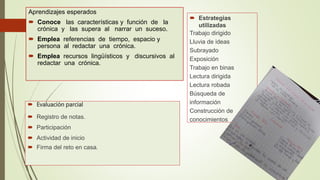 Aprendizajes esperados
 Conoce las características y función de la
crónica y las supera al narrar un suceso.
 Emplea referencias de tiempo, espacio y
persona al redactar una crónica.
 Emplea recursos lingüísticos y discursivos al
redactar una crónica.
 Evaluación parcial
 Registro de notas.
 Participación
 Actividad de inicio
 Firma del reto en casa.
 Estrategias
utilizadas
Trabajo dirigido
Lluvia de ideas
Subrayado
Exposición
Trabajo en binas
Lectura dirigida
Lectura robada
Búsqueda de
información
Construcción de
conocimientos
 