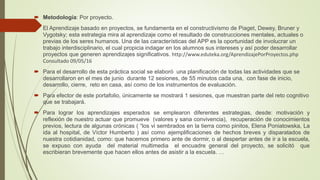  Metodología: Por proyecto.
 El Aprendizaje basado en proyectos, se fundamenta en el constructivismo de Piaget, Dewey, Bruner y
Vygotsky; esta estrategia mira al aprendizaje como el resultado de construcciones mentales, actuales o
previas de los seres humanos. Una de las características del APP es la oportunidad de involucrar un
trabajo interdisciplinario, el cual propicia indagar en los alumnos sus intereses y así poder desarrollar
proyectos que generen aprendizajes significativos. http://www.eduteka.org/AprendizajePorProyectos.php
Consultado 09/05/16
 Para el desarrollo de esta práctica social se elaboró una planificación de todas las actividades que se
desarrollaron en el mes de junio durante 12 sesiones, de 55 minutos cada una, con fase de inicio,
desarrollo, cierre, reto en casa, así como de los instrumentos de evaluación.
 Para efector de este portafolio, únicamente se mostrará 1 sesiones, que muestran parte del reto cognitivo
que se trabajará.
 Para lograr los aprendizajes esperados se emplearon diferentes estrategias, desde: motivación y
reflexión de nuestro actuar que promueve (valores y sana convivencia), recuperación de conocimientos
previos, lectura de algunas crónicas ( “los vi sembrados en la tierra como pinitos, Elena Poniatowska, La
ida al hospital, de Víctor Humberto ) así como )ejemplificaciones de hechos breves y disparatados de
nuestra cotidianidad, como: que hacemos primero ante de dormir, o al despertar antes de ir a la escuela,
se expuso con ayuda del material multimedia el encuadre general del proyecto, se solicitó que
escribieran brevemente que hacen ellos antes de asistir a la escuela. …
 