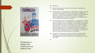  Reflexión
 Reconozco que son varios lo retos que me propongo
vencer, entre ellos:
 Sistematizar el portafolio de evidencias por bloque, donde
mis alumnos puedan observar, contrastar, reflexionar y
verificar sus avances, es una oportunidad de replantear las
lagunas y poder retroalimentar o animar a realizar un
mejor desempeño. (ya que si realizamos portafolio, pero
no lo evaluamos alumnos-docente)
 Retroalimentar. Me he preocupado y ocupado por cumplir
con el programa en su totalidad que he dejado a un lado
algunos aspectos más medulares como llenar las lagunas,
que terminan por ser más extensas. Por lo tanto tendré
que ajustar mis tiempos ara retroalimentar los contenidos
donde observe menor cumplimiento de producciones.
(cuando interrogo en un examen la falta de cumplimentes
de productos contestan que no entendieron al cierre de
este las instrucciones de forma y de fondo).
 Actualizar mi practica docente a través de diplomados,
talleres o cursos que me permitan estar vigente a las
necesidades de todos mis alumnos y sobretodo de niños
con NEE

Portada de un
trabajo final
(Crónica de una
salida al cine)
 