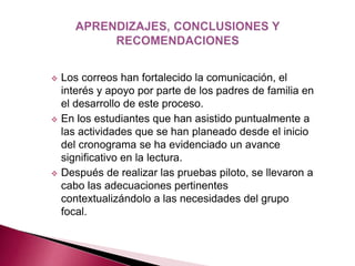  Los correos han fortalecido la comunicación, el 
interés y apoyo por parte de los padres de familia en 
el desarrollo de este proceso. 
 En los estudiantes que han asistido puntualmente a 
las actividades que se han planeado desde el inicio 
del cronograma se ha evidenciado un avance 
significativo en la lectura. 
 Después de realizar las pruebas piloto, se llevaron a 
cabo las adecuaciones pertinentes 
contextualizándolo a las necesidades del grupo 
focal. 
 