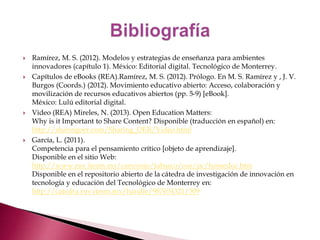  Ramírez, M. S. (2012). Modelos y estrategias de enseñanza para ambientes 
innovadores (capítulo 1). México: Editorial digital. Tecnológico de Monterrey. 
 Capítulos de eBooks (REA).Ramírez, M. S. (2012). Prólogo. En M. S. Ramírez y , J. V. 
Burgos (Coords.) (2012). Movimiento educativo abierto: Acceso, colaboración y 
movilización de recursos educativos abiertos (pp. 5-9) [eBook]. 
México: Lulú editorial digital. 
 Video (REA) Mireles, N. (2013). Open Education Matters: 
Why is it Important to Share Content? Disponible (traducción en español) en: 
http://sharingoer.com/Sharing_OER/Video.html 
 García, L. (2011). 
Competencia para el pensamiento crítico [objeto de aprendizaje]. 
Disponible en el sitio Web: 
http://www.ruv.itesm.mx/convenio/tabasco/oas/pc/homedoc.htm 
Disponible en el repositorio abierto de la cátedra de investigación de innovación en 
tecnología y educación del Tecnológico de Monterrey en: 
http://catedra.ruv.itesm.mx/handle/987654321/309 

