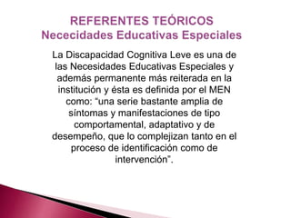 La Discapacidad Cognitiva Leve es una de 
las Necesidades Educativas Especiales y 
además permanente más reiterada en la 
institución y ésta es definida por el MEN 
como: “una serie bastante amplia de 
síntomas y manifestaciones de tipo 
comportamental, adaptativo y de 
desempeño, que lo complejizan tanto en el 
proceso de identificación como de 
intervención”. 
 