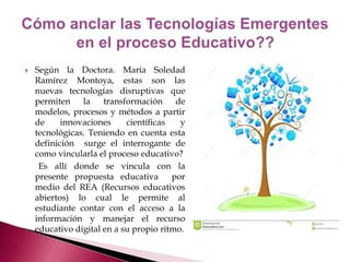  Según la Doctora. María Soledad 
Ramírez Montoya, estas son las 
nuevas tecnologías disruptivas que 
permiten la transformación de 
modelos, procesos y métodos a partir 
de innovaciones científicas y 
tecnológicas. Teniendo en cuenta esta 
definición surge el interrogante de 
como vincularla el proceso educativo? 
Es allí donde se vincula con la 
presente propuesta educativa por 
medio del REA (Recursos educativos 
abiertos) lo cual le permite al 
estudiante contar con el acceso a la 
información y manejar el recurso 
educativo digital en a su propio ritmo. 
 