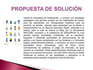 Viendo la necesidad de implementar e innovar una estrategia 
pedagógica que permita avanzar en las habilidades de lectura 
para los estudiantes con Discapacidad Cognitiva Leve de 
primaría, se decidió abordar esta necesidad con el diseño e 
implementación de un Recurso Educativo Digital, enfocado a la 
lectura; para lo cual se creará un Blog con la herramienta 
WIX.COM, vinculado a la plataforma de EDUCAPLAY la cual 
permite diseñar actividades multimedia, allí el estudiante 
ingresará a diferentes actividades de reconocimiento de las 
grafías y así mismo socializarlas con los fonemas e ir formando 
silabas, posteriormente palabras y oraciones, se tiene en cuanta 
actividades como: adivinanzas, sopa de letras, armar 
correctamente las palabras, el juego de ahorcado, de igual 
manera se vincularán OVAS específicamente diseñadas para el 
apoyo en el proceso de lectura, con este último recurso se podrá 
evidenciar el avance en las actividades y demostrar si el 
estudiante podrá acceder al siguiente nivel de dificultad. 
 