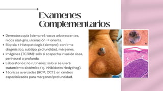 Examenes
Complementarios
Dermatoscopia (siempre): vasos arborescentes,
nidos azul-gris, ulceración →orienta.
Biopsia + Histopatología (siempre): confirma
diagnóstico, subtipo, profundidad, márgenes.
Imágenes (TC/RM): solo si sospecha invasión ósea,
perineural o profunda.
Laboratorios: no rutinarios; solo si se usará
tratamiento sistémico (ej. inhibidores Hedgehog).
Técnicas avanzadas (RCM, OCT): en centros
especializados para márgenes/profundidad.
 