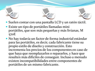  Suelen contar con una pantalla LCD y un ratón táctil.
 Existe un tipo de portátiles llamadas mini
  portátiles, que son más pequeñas y más livianas, M
  570E
 No hay todavía un factor de forma industrial estándar
  para las portátiles, es decir, cada fabricante tiene su
  propio estilo de diseño y construcción. Esto
  incrementa los precios de los componentes en caso de
  que haya que reemplazarlos o repararlos, y hace que
  resulten más difíciles de conseguir. Incluso a menudo
  existen incompatibilidades entre componentes de
  portátiles de un mismo fabricante.
 