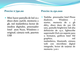 Precio: $ 790.00                    Precio: $1.150.000

 Mini hacer pantalla de led 10.1    Toshiba procesador Intel P6100
  disco duro 250Gb, memoria 2         dualcore,       Windows          7
                                      starter, memoria de 2 gb
  gb, red inalámbrica lector de
                                      ddr3, disco duro de 320 Gb
  medios digitales, procesador        sata, pantalla brightview led alta
  Intel aton N270, Windows 7          definición de 14.0, lightscribe
  original, cámara web, puertos       supermulti Dvd con soporte para
  USB                                 11 formatos, gráficos Intel Hd
                                      graphics,                     red
                                      inalámbrica, bluetooth, cámara
                                      web con micrófono digital
                                      integrado, lector de tarjetas de
                                      memoria 5 en 1
 