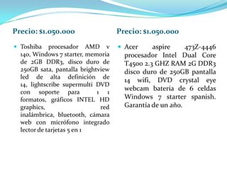 Precio: $1.050.000                  Precio: $1.050.000
 Toshiba    procesador AMD v        Acer     aspire     473Z-4446
  140, Windows 7 starter, memoria     procesador Intel Dual Core
  de 2GB DDR3, disco duro de          T4500 2.3 GHZ RAM 2G DDR3
  250GB sata, pantalla brightview     disco duro de 250GB pantalla
  led de alta definición de
                                      14 wifi, DVD crystal eye
  14, lightscribe supermulti DVD
                                      webcam batería de 6 celdas
  con soporte para           1 1
  formatos, gráficos INTEL HD         Windows 7 starter spanish.
  graphics,                   red     Garantía de un año.
  inalámbrica, bluetooth, cámara
  web con micrófono integrado
  lector de tarjetas 5 en 1
 