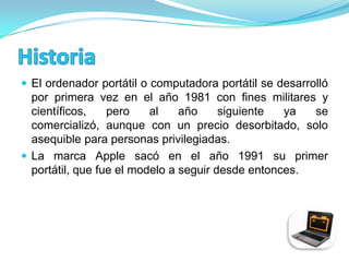  El ordenador portátil o computadora portátil se desarrolló
  por primera vez en el año 1981 con fines militares y
  científicos,    pero    al    año     siguiente  ya  se
  comercializó, aunque con un precio desorbitado, solo
  asequible para personas privilegiadas.
 La marca Apple sacó en el año 1991 su primer
  portátil, que fue el modelo a seguir desde entonces.
 