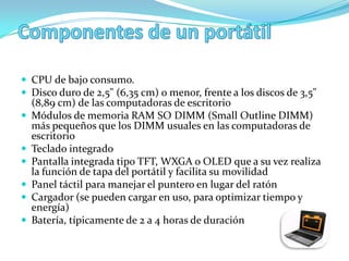 CPU de bajo consumo.
 Disco duro de 2,5" (6,35 cm) o menor, frente a los discos de 3,5"
    (8,89 cm) de las computadoras de escritorio
   Módulos de memoria RAM SO DIMM (Small Outline DIMM)
    más pequeños que los DIMM usuales en las computadoras de
    escritorio
   Teclado integrado
   Pantalla integrada tipo TFT, WXGA o OLED que a su vez realiza
    la función de tapa del portátil y facilita su movilidad
   Panel táctil para manejar el puntero en lugar del ratón
   Cargador (se pueden cargar en uso, para optimizar tiempo y
    energía)
   Batería, típicamente de 2 a 4 horas de duración
 
