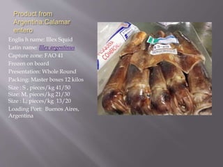 Product from
Argentina:Calamar
entero
Englis h name: Illex Squid
Latin name: Illex argentinus
Capture zone: FAO 41
Frozen on board
Presentation: Whole Round
Packing: Master boxes 12 kilos
Size : S , pieces/kg 41/50
Size: M, pieces/kg 21/30
Size : L; pieces/kg 13/20
Loading Port: Buenos Aires,
Argentina
 