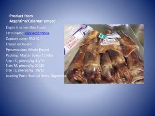 Product from
Argentina:Calamar entero
Englis h name: Illex Squid
Latin name: Illex argentinus
Capture zone: FAO 41
Frozen on board
Presentation: Whole Round
Packing: Master boxes 12 kilos
Size : S , pieces/kg 41/50
Size: M, pieces/kg 21/30
Size : L; pieces/kg 13/20
Loading Port: Buenos Aires, Argentina
 