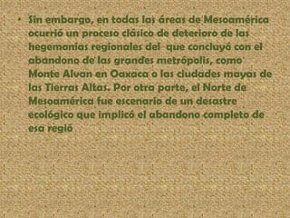 • Sin embargo, en todas las áreas de Mesoamérica
ocurrió un proceso clásico de deterioro de las
hegemonías regionales del que concluyó con el
abandono de las grandes metrópolis, como
Monte Alvan en Oaxaca o las ciudades mayas de
las Tierras Altas. Por otra parte, el Norte de
Mesoamérica fue escenario de un desastre
ecológico que implicó el abandono completo de
esa regió
 
