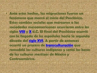 • Ante estos hechos, las migraciones fueron un
fenómeno que marcó el inicio del Posclásico.
Estos cambios sociales que marcaron a las
sociedades mesoamericanas ocurrieron entre los
siglos VIII y X d.C. El final del Posclásico ocurrió
con la llegada de los españoles hacia la segunda
década del siglo XVI. A partir de entonces
ocurrió un proceso de transculturación que
remodeló las culturas indígenas y sentó las bases
de las culturas mestizas de México y
Centroamérica.
 