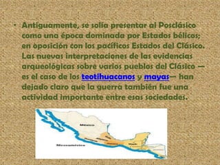 • Antiguamente, se solía presentar al Posclásico
como una época dominada por Estados bélicos;
en oposición con los pacíficos Estados del Clásico.
Las nuevas interpretaciones de las evidencias
arqueológicas sobre varios pueblos del Clásico —
es el caso de los teotihuacanos y mayas— han
dejado claro que la guerra también fue una
actividad importante entre esas sociedades.
 