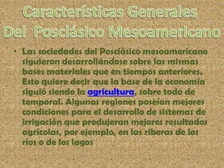 • Las sociedades del Posclásico mesoamericano
siguieron desarrollándose sobre las mismas
bases materiales que en tiempos anteriores.
Esto quiere decir que la base de la economía
siguió siendo la agricultura, sobre todo de
temporal. Algunas regiones poseían mejores
condiciones para el desarrollo de sistemas de
irrigación que produjeran mejores resultados
agrícolas, por ejemplo, en las riberas de los
ríos o de los lagos
 