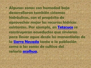 • Algunas zonas con humedad baja
desarrollaron también sistemas
hidráulicos, con el propósito de
aprovechar mejor los recursos hidrícos
existentes. Por ejemplo, en Tetzcuco se
construyeron acueductos que sirvieron
para llevar agua desde los manantiales de
la Sierra Nevada tanto a la población
como a las zonas de cultivo del
señorío acolhua.
 