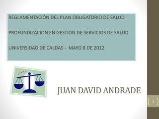 JUAN DAVID ANDRADE
REGLAMENTACIÓN DEL PLAN OBLIGATORIO DE SALUD
PROFUNDIZACIÓN EN GESTIÓN DE SERVICIOS DE SALUD
UNIVERSIDAD DE CALDAS - MAYO 8 DE 2012
1
 