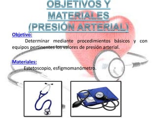 Objetivo:
Determinar mediante procedimientos básicos y con
equipos pertinentes los valores de presión arterial.
Materiales:
Estetoscopio, esfigmomanómetro.
 