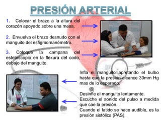 1. Colocar el brazo a la altura del
corazón apoyado sobre una mesa.
2. Envuelva el brazo desnudo con el
manguito del esfigmomanómetro.
3. Coloque la campana del
estetoscopio en la flexura del codo,
debajo del manguito.
Infla el manguito apretando el bulbo
hasta que la presión alcance 30mm Hg
mas de lo esperado.
Desinfle el manguito lentamente.
Escuche el sonido del pulso a medida
que cae la presión.
Cuando el latido se hace audible, es la
presión sistólica (PAS).
 