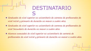 Graduados de nivel superior no universitario de carreras de profesorados de
nivel inicial y primario de duración no menor a cuatro años.
 Graduados de nivel superior no universitario de carreras de profesorados de
nivel Secundario de duración no menor a cuatro años.
 Alumnos avanzados de nivel superior no universitario de carreras de
profesorados de nivel inicial y primario de duración no menor a cuatro años.
DESTINATARIO
S
 