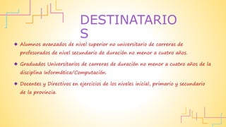  Alumnos avanzados de nivel superior no universitario de carreras de
profesorados de nivel secundario de duración no menor a cuatro años.
 Graduados Universitarios de carreras de duración no menor a cuatro años de la
disciplina Informática/Computación.
 Docentes y Directivos en ejercicios de los niveles inicial, primario y secundario
de la provincia.
DESTINATARIO
S
 
