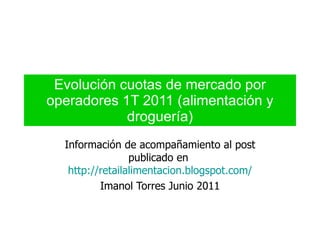 Evolución cuotas de mercado por operadores 1T 2011 (alimentación y droguería) Información de acompañamiento al post publicado en  http://retailalimentacion.blogspot.com/ Imanol Torres Junio 2011 