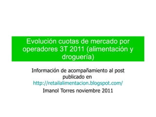 Evolución cuotas de mercado por operadores 3T 2011 (alimentación y droguería) Información de acompañamiento al post publicado en  http://retailalimentacion.blogspot.com/ Imanol Torres noviembre 2011 