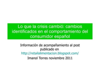 Lo que la crisis cambió: cambios identificados en el comportamiento del consumidor español Información de acompañamiento al post publicado en  http://retailalimentacion.blogspot.com/ Imanol Torres noviembre 2011 