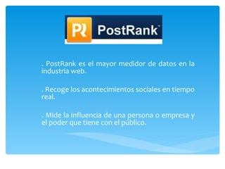 . PostRank es el mayor medidor de datos en la industria web.  . Recoge los acontecimientos sociales en tiempo real. . Mide la influencia de una persona o empresa y el poder que tiene con el público. 