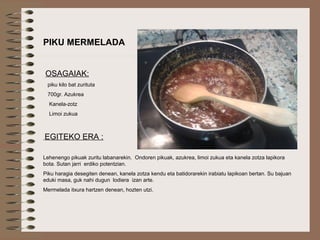 PIKU MERMELADA
OSAGAIAK:
piku kilo bat zurituta
700gr. Azukrea
Kanela-zotz
Limoi zukua
EGITEKO ERA :
Lehenengo pikuak zuritu labanarekin. Ondoren pikuak, azukrea, limoi zukua eta kanela zotza lapikora
bota. Sutan jarri erdiko potentzian.
Piku haragia desegiten denean, kanela zotza kendu eta batidorarekin irabiatu lapikoan bertan. Su bajuan
eduki masa, guk nahi dugun lodiera izan arte.
Mermelada itxura hartzen denean, hozten utzi.
 