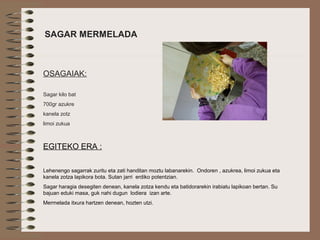  
SAGAR MERMELADA
OSAGAIAK:
Sagar kilo bat
700gr azukre
kanela zotz
limoi zukua
EGITEKO ERA :
Lehenengo sagarrak zuritu eta zati handitan moztu labanarekin. Ondoren , azukrea, limoi zukua eta
kanela zotza lapikora bota. Sutan jarri erdiko potentzian.
Sagar haragia desegiten denean, kanela zotza kendu eta batidorarekin irabiatu lapikoan bertan. Su
bajuan eduki masa, guk nahi dugun lodiera izan arte.
Mermelada itxura hartzen denean, hozten utzi.
 