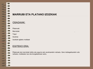  
MARRUBI ETA PLATANO IZOZKIAK
OSAGAIAK:
Platanoak
Marrubiak
Yogur
Azukrea
Izozkiak egiteko moldeak
EGITEKO ERA:
Platanoak eta marrubiak txikitu eta yogurra zein azukrearekin nahastu. Gero irabiagailuarekin odo
nahastu; moldeetan isur eta kongeladorean sartu.
 