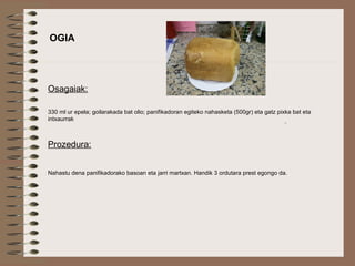  
OGIA
Osagaiak:
330 ml ur epela; goilarakada bat olio; panifikadoran egiteko nahasketa (500gr) eta gatz pixka bat eta
intxaurrak
Prozedura:
Nahastu dena panifikadorako basoan eta jarri martxan. Handik 3 ordutara prest egongo da.
 