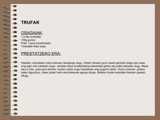  
TRUFAK
OSAGAIAK:
1,5 kilo txokolate
100g gurina
Pote 1 esne kondentsatu
Txokolate fideo kaxa
PRESTATZEKO ERA:
Hasteko, txokolatea maria bainuan desegingo dugu. Urtzen denean gurin epela gehituko diogu eta masa
ongi egin arte nahasiko dugu. Jarraian esne kondentsatua pixkanaka gehitu eta poliki nahasiko dugu. Masa
hau 4 ordu, gutxi gora behera, hozten utziko dugu hozkailuan ongi gogortu dadin. Hoztu ondoren, goilara
baten laguntzaz, masa zatiak hartu eta bolatxoak egingo ditugu. Bolatxo horiek txokolate fideotan pasako
ditugu.
 