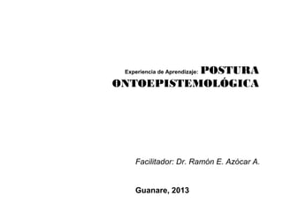 POSTURA
 Experiencia de Aprendizaje:

ONTOEPISTEMOLÓGICA




    Facilitador: Dr. Ramón E. Azócar A.


    Guanare, 2013
 