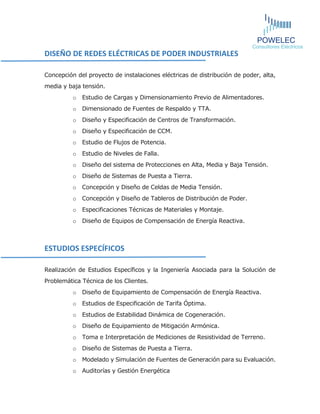 DISEÑO DE REDES ELÉCTRICAS DE PODER INDUSTRIALES 
Concepción del proyecto de instalaciones eléctricas de distribución de poder, alta, media y baja tensión. 
o Estudio de Cargas y Dimensionamiento Previo de Alimentadores. 
o Dimensionado de Fuentes de Respaldo y TTA. 
o Diseño y Especificación de Centros de Transformación. 
o Diseño y Especificación de CCM. 
o Estudio de Flujos de Potencia. 
o Estudio de Niveles de Falla. 
o Diseño del sistema de Protecciones en Alta, Media y Baja Tensión. 
o Diseño de Sistemas de Puesta a Tierra. 
o Concepción y Diseño de Celdas de Media Tensión. 
o Concepción y Diseño de Tableros de Distribución de Poder. 
o Especificaciones Técnicas de Materiales y Montaje. 
o Diseño de Equipos de Compensación de Energía Reactiva. 
ESTUDIOS ESPECÍFICOS 
Realización de Estudios Específicos y la Ingeniería Asociada para la Solución de Problemática Técnica de los Clientes. 
o Diseño de Equipamiento de Compensación de Energía Reactiva. 
o Estudios de Especificación de Tarifa Óptima. 
o Estudios de Estabilidad Dinámica de Cogeneración. 
o Diseño de Equipamiento de Mitigación Armónica. 
o Toma e Interpretación de Mediciones de Resistividad de Terreno. 
o Diseño de Sistemas de Puesta a Tierra. 
o Modelado y Simulación de Fuentes de Generación para su Evaluación. 
o Auditorías y Gestión Energética 
 
