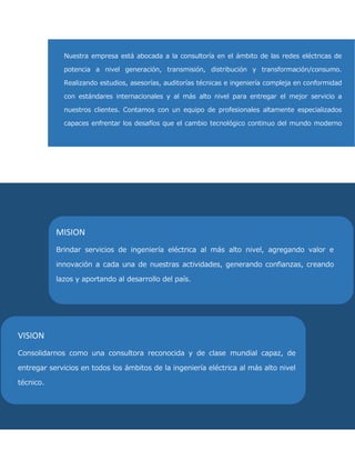 Nuestra empresa está abocada a la consultoría en el ámbito de las redes eléctricas de potencia a nivel generación, transmisión, distribución y transformación/consumo. Realizando estudios, asesorías, auditorías técnicas e ingeniería compleja en conformidad con estándares internacionales y al más alto nivel para entregar el mejor servicio a nuestros clientes. Contamos con un equipo de profesionales altamente especializados capaces enfrentar los desafíos que el cambio tecnológico continuo del mundo moderno impone al quehacer técnico, aportando excelencia, innovación y experiencia en la solución de problemáticas y satisfacción de las necesidades de nuestros clientes. 
MISION 
Brindar servicios de ingeniería eléctrica al más alto nivel, agregando valor e innovación a cada una de nuestras actividades, generando confianzas, creando lazos y aportando al desarrollo del país. 
VISION 
Consolidarnos como una consultora reconocida y de clase mundial capaz, de entregar servicios en todos los ámbitos de la ingeniería eléctrica al más alto nivel técnico.  