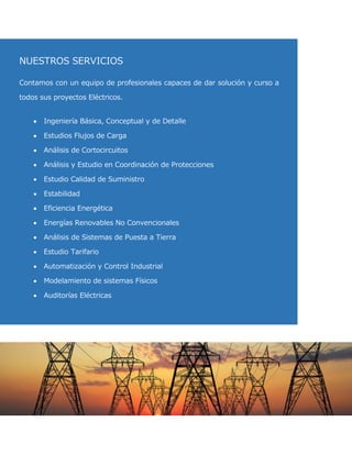 NUESTROS SERVICIOS 
Contamos con un equipo de profesionales capaces de dar solución y curso a todos sus proyectos Eléctricos. 
Ingeniería Básica, Conceptual y de Detalle 
Estudios Flujos de Carga 
Análisis de Cortocircuitos 
Análisis y Estudio en Coordinación de Protecciones 
Estudio Calidad de Suministro 
Estabilidad 
Eficiencia Energética 
Energías Renovables No Convencionales 
Análisis de Sistemas de Puesta a Tierra 
Estudio Tarifario 
Automatización y Control Industrial 
Modelamiento de sistemas Físicos 
Auditorías Eléctricas  