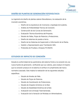 DISEÑO DE PLANTAS DE GENERACIÓN FOTOVOLTAICA 
La ingeniería de diseño de plantas solares fotovoltaicas y la evaluación de la inversión económica. 
o Diseño de la arquitectura de inversores y topología de la planta. 
o Análisis de Prefactibilidad Técnica de Conexión. 
o Construcción de las Curvas de Generación. 
o Evaluación Técnico-Económica del Proyecto. 
o Estudio de Fallas, Flujos de Potencia y Protecciones. 
o Diseño de sistemas de puesta a tierra. 
o Diseño de los Sistemas de Supervisión e Información de la Planta. 
o Gestión y Representación para Tramitación SCR. 
o Protocolos de Pruebas y Ensayos F4-DS244. 
ESTUDIOS DE IMPACTO DE CONEXIÓN 
Estudia la conformidad de los parámetros del sistema frente a la conexión de una nueva fuente de generación, verificando que sus valores, para evaluar el impacto que la conexión produce en el sistema al verificar el cumplimiento del marco normativo asociado. Esto implica la realización de los siguientes estudios específicos: 
o Estudio de Niveles de Falla. 
o Estudio de Flujos de Potencia. 
o Estudio de Coordinación de Protecciones. 
o Estudio de Impacto Armónico en la Red. 
o Estudio de Estabilidad Dinámica de la Red. 
o Evaluación de la Energía Total Generada. 
o Evaluación de la Variación de Pérdidas en Alimentadores. 
 