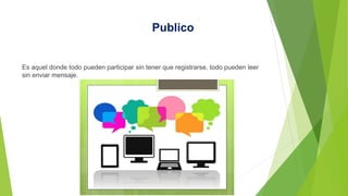 Publico
Es aquel donde todo pueden participar sin tener que registrarse, todo pueden leer
sin enviar mensaje.
 