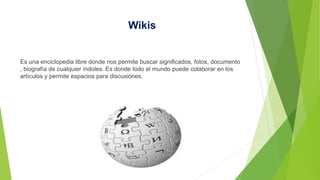 Wikis
Es una enciclopedia libre donde nos permite buscar significados, fotos, documento
, biografía de cualquier índoles. Es donde todo el mundo puede colaborar en los
artículos y permite espacios para discusiones.
 