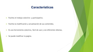 Características
 Facilita el trabajo colectivo y participativo.
 Facilita la modificación y actualización de sus contenidos.
 Es una herramienta colectiva, fácil de usar y con diferentes idiomas.
 Se puede modificar la pagina.
 