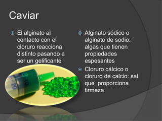 Caviar El alginato al contacto con el cloruro reacciona distinto pasando a ser un gelificanteAlginato sódico o alginato de sodio: algas que tienen propiedades espesantesCloruro cálcico o cloruro de calcio: sal que  proporciona firmeza