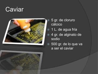 Caviar 5 gr. de cloruro cálcico1 L. de agua fría4 gr. de alginato de sodio500 gr. de lo que va a ser el caviar