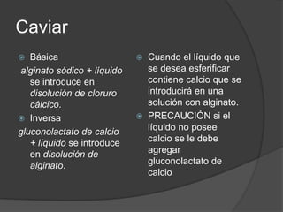 Caviar Básicaalginato sódico + líquido se introduce en disolución de cloruro cálcico.Inversagluconolactato de calcio + líquido se introduce en disolución de alginato.Cuando el líquido que se desea esferificar contiene calcio que se introducirá en una solución con alginato.PRECAUCIÓN si el líquido no posee calcio se le debe agregar gluconolactato de calcio