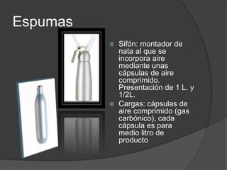 Espumas Sifón: montador de nata al que se incorpora aire mediante unas cápsulas de aire comprimido. Presentación de 1 L. y 1/2L.Cargas: cápsulas de aire comprimido (gas carbónico), cada cápsula es para medio litro de producto