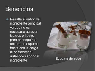 Beneficios Resalta el sabor del ingrediente principal ya que no es necesario agregar lácteos o huevo para conseguir la textura de espuma basta con la carga al conservar el auténtico sabor del ingrediente           Espuma de coco